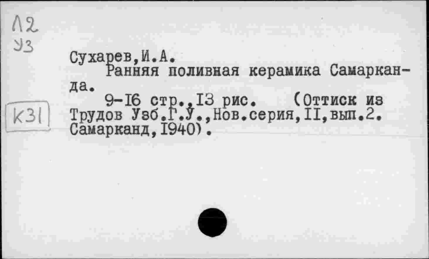 ﻿l\z

кз(
Сухарев,И.A.
Ранняя поливная керамика Самарканда.
9-16 стр.,13 рис. (Оттиск из Трудов Узб.Г.У.,Нов.серия,II,выл.2. Самарканд,1940).